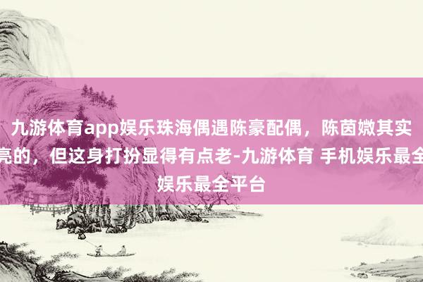 九游体育app娱乐珠海偶遇陈豪配偶，陈茵媺其实挺漂亮的，但这身打扮显得有点老-九游体育 手机娱乐最全平台
