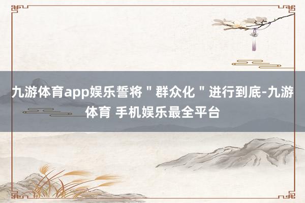 九游体育app娱乐誓将＂群众化＂进行到底-九游体育 手机娱乐最全平台