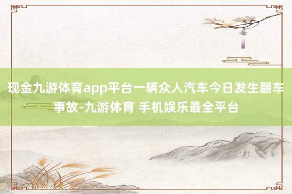 现金九游体育app平台一辆众人汽车今日发生翻车事故-九游体育 手机娱乐最全平台