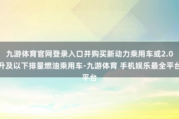 九游体育官网登录入口并购买新动力乘用车或2.0升及以下排量燃油乘用车-九游体育 手机娱乐最全平台