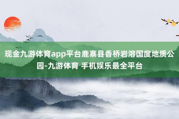 现金九游体育app平台鹿寨县香桥岩溶国度地质公园-九游体育 手机娱乐最全平台