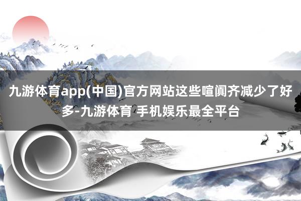 九游体育app(中国)官方网站这些喧阗齐减少了好多-九游体育 手机娱乐最全平台