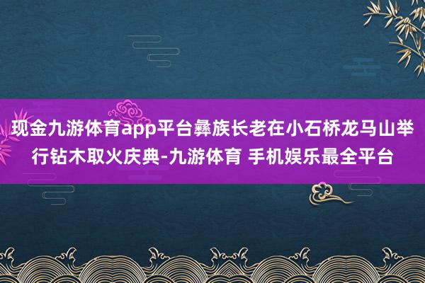 现金九游体育app平台彝族长老在小石桥龙马山举行钻木取火庆典-九游体育 手机娱乐最全平台