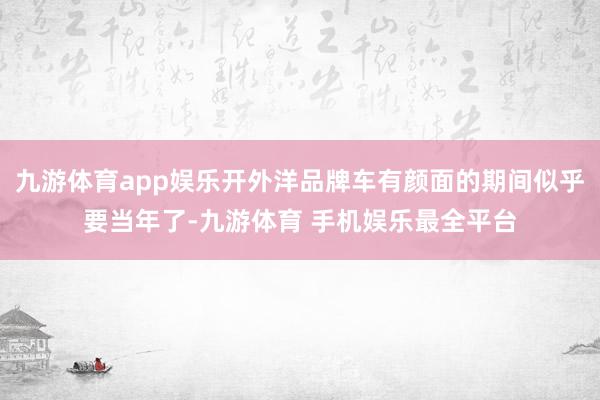 九游体育app娱乐开外洋品牌车有颜面的期间似乎要当年了-九游体育 手机娱乐最全平台