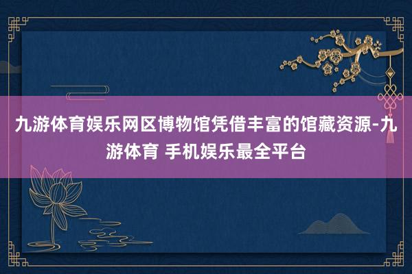 九游体育娱乐网区博物馆凭借丰富的馆藏资源-九游体育 手机娱乐最全平台
