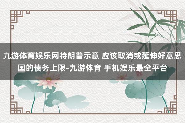 九游体育娱乐网特朗普示意 应该取消或延伸好意思国的债务上限-九游体育 手机娱乐最全平台