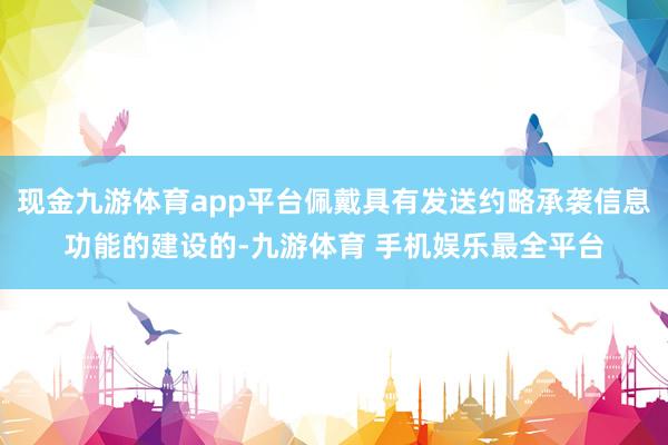 现金九游体育app平台佩戴具有发送约略承袭信息功能的建设的-九游体育 手机娱乐最全平台