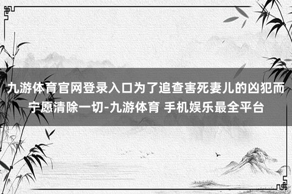 九游体育官网登录入口为了追查害死妻儿的凶犯而宁愿清除一切-九游体育 手机娱乐最全平台