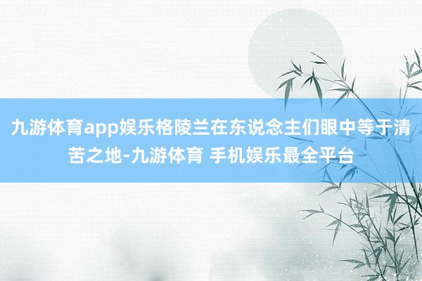 九游体育app娱乐格陵兰在东说念主们眼中等于清苦之地-九游体育 手机娱乐最全平台