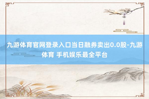 九游体育官网登录入口当日融券卖出0.0股-九游体育 手机娱乐最全平台