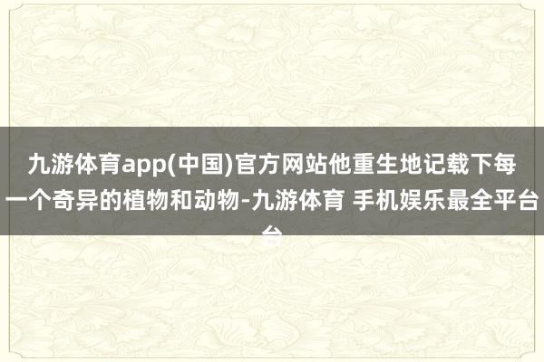 九游体育app(中国)官方网站他重生地记载下每一个奇异的植物和动物-九游体育 手机娱乐最全平台