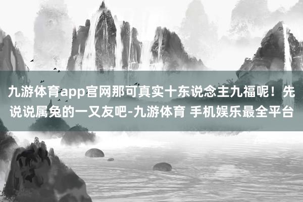 九游体育app官网那可真实十东说念主九福呢!先说说属兔的一又友吧-九游体育 手机娱乐最全平台