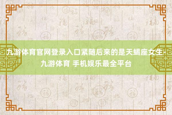 九游体育官网登录入口紧随后来的是天蝎座女生-九游体育 手机娱乐最全平台
