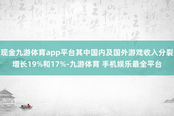 现金九游体育app平台其中国内及国外游戏收入分裂增长19%和17%-九游体育 手机娱乐最全平台