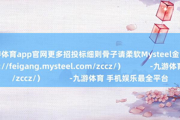 九游体育app官网更多招投标细则骨子请柔软Mysteel金钱惩办网页（https://feigang.mysteel.com/zccz/）            -九游体育 手机娱乐最全平台