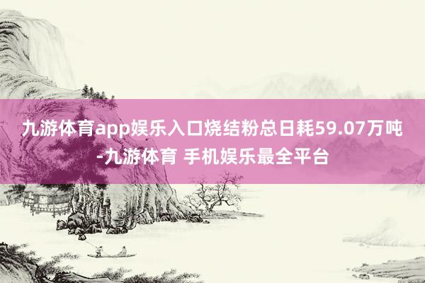 九游体育app娱乐入口烧结粉总日耗59.07万吨-九游体育 手机娱乐最全平台