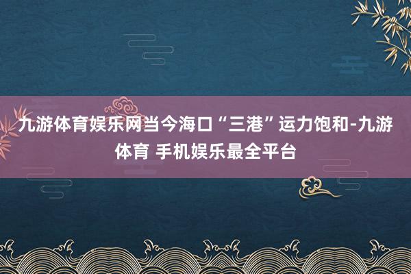 九游体育娱乐网　　当今海口“三港”运力饱和-九游体育 手机娱乐最全平台