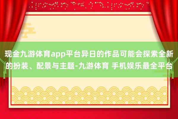 现金九游体育app平台异日的作品可能会探索全新的扮装、配景与主题-九游体育 手机娱乐最全平台