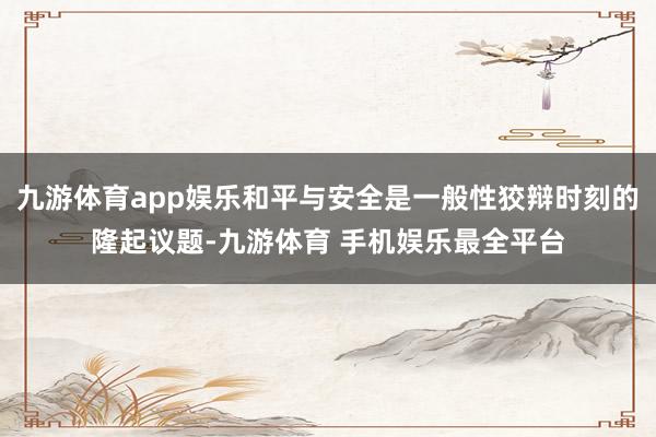 九游体育app娱乐和平与安全是一般性狡辩时刻的隆起议题-九游体育 手机娱乐最全平台