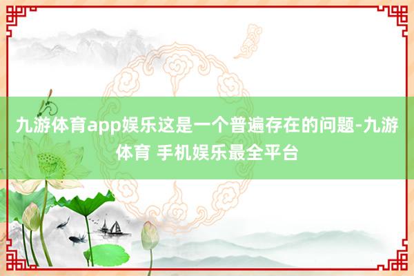九游体育app娱乐这是一个普遍存在的问题-九游体育 手机娱乐最全平台