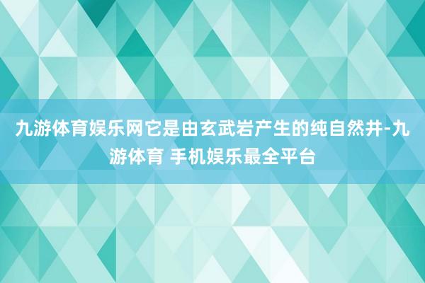 九游体育娱乐网它是由玄武岩产生的纯自然井-九游体育 手机娱乐最全平台