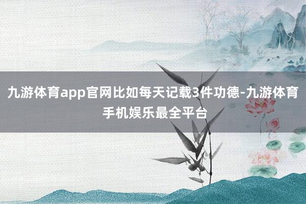 九游体育app官网比如每天记载3件功德-九游体育 手机娱乐最全平台