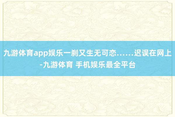 九游体育app娱乐一刹又生无可恋……迟误在网上-九游体育 手机娱乐最全平台