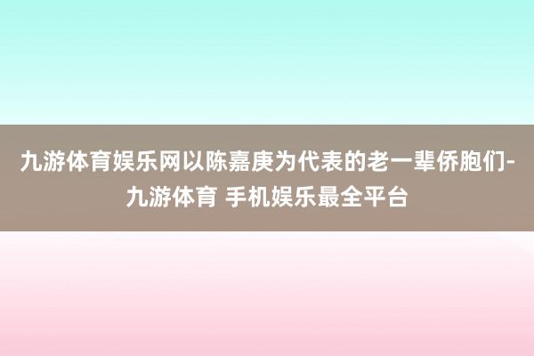 九游体育娱乐网以陈嘉庚为代表的老一辈侨胞们-九游体育 手机娱乐最全平台