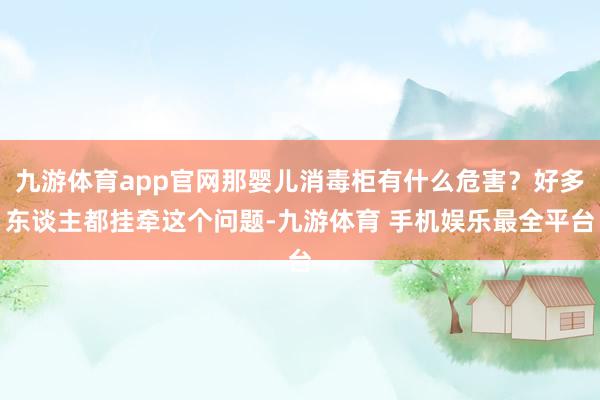 九游体育app官网那婴儿消毒柜有什么危害？好多东谈主都挂牵这个问题-九游体育 手机娱乐最全平台