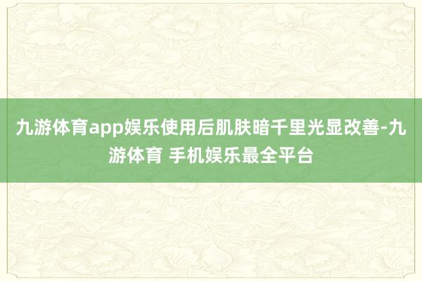 九游体育app娱乐使用后肌肤暗千里光显改善-九游体育 手机娱乐最全平台