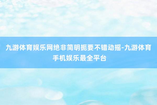 九游体育娱乐网绝非简明扼要不错动摇-九游体育 手机娱乐最全平台