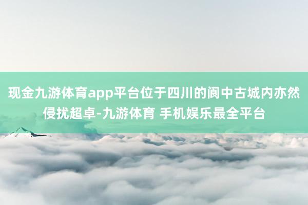 现金九游体育app平台位于四川的阆中古城内亦然侵扰超卓-九游体育 手机娱乐最全平台