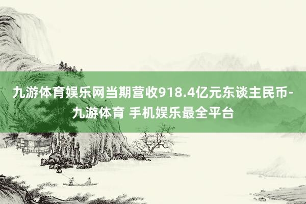 九游体育娱乐网当期营收918.4亿元东谈主民币-九游体育 手机娱乐最全平台