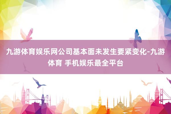 九游体育娱乐网公司基本面未发生要紧变化-九游体育 手机娱乐最全平台
