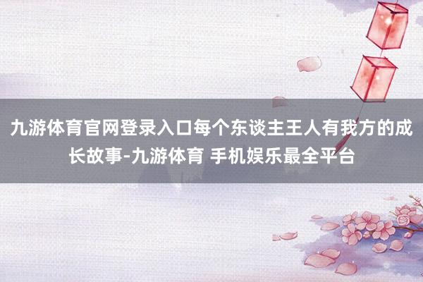 九游体育官网登录入口每个东谈主王人有我方的成长故事-九游体育 手机娱乐最全平台