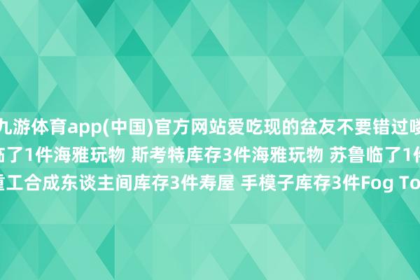 九游体育app(中国)官方网站爱吃现的盆友不要错过喽!寿屋 LUDENS机娘临了1件海雅玩物 斯考特库存3件海雅玩物 苏鲁临了1件1000TOYS 东亚重工合成东谈主间库存3件寿屋 手模子库存3件Fog Toys 奇思26 M库存3件张开剩余58%FOGTOYS 摩托彩透配色临了1件404TOYS 虫豸战士库存7件海雅玩物 哥斯拉进化版余下2件酸雨构兵 FAV-H24/H25少许现货TA幻古战记
