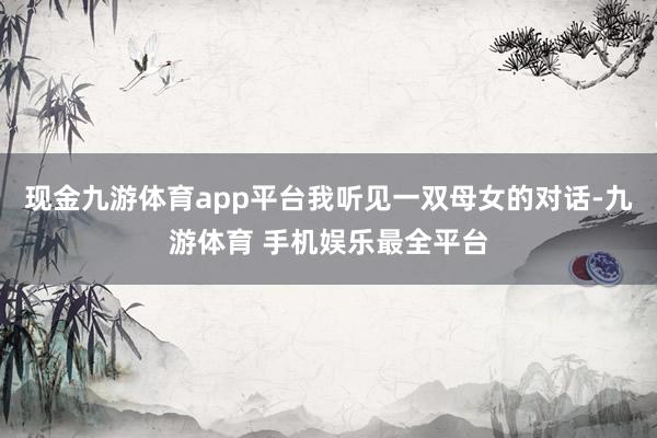 现金九游体育app平台我听见一双母女的对话-九游体育 手机娱乐最全平台