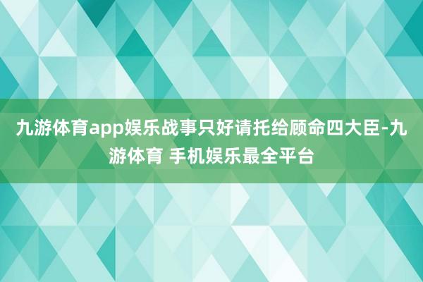 九游体育app娱乐战事只好请托给顾命四大臣-九游体育 手机娱乐最全平台
