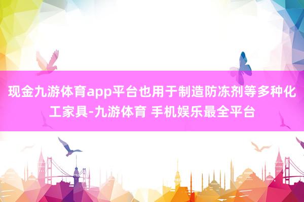 现金九游体育app平台也用于制造防冻剂等多种化工家具-九游体育 手机娱乐最全平台
