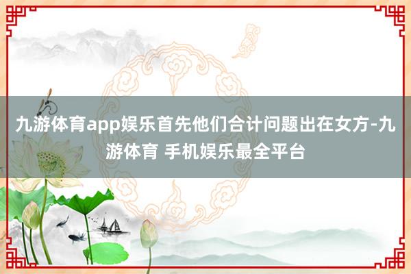 九游体育app娱乐首先他们合计问题出在女方-九游体育 手机娱乐最全平台