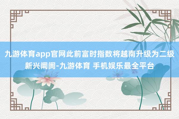 九游体育app官网此前富时指数将越南升级为二级新兴阛阓-九游体育 手机娱乐最全平台
