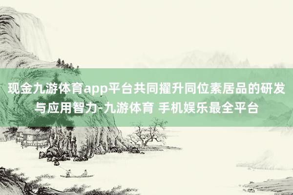 现金九游体育app平台共同擢升同位素居品的研发与应用智力-九游体育 手机娱乐最全平台