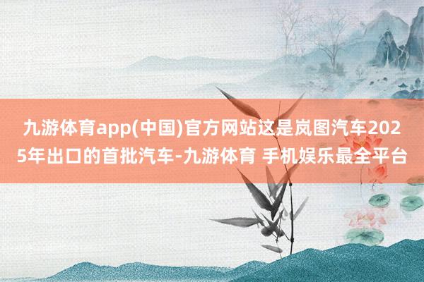 九游体育app(中国)官方网站这是岚图汽车2025年出口的首批汽车-九游体育 手机娱乐最全平台
