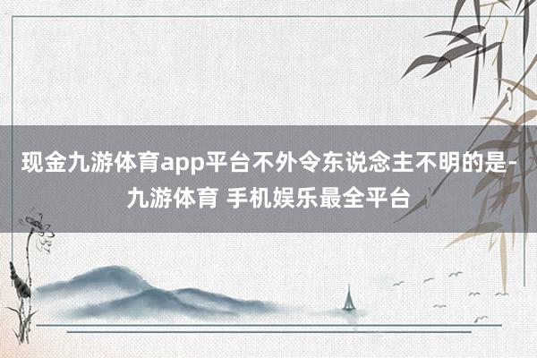 现金九游体育app平台不外令东说念主不明的是-九游体育 手机娱乐最全平台