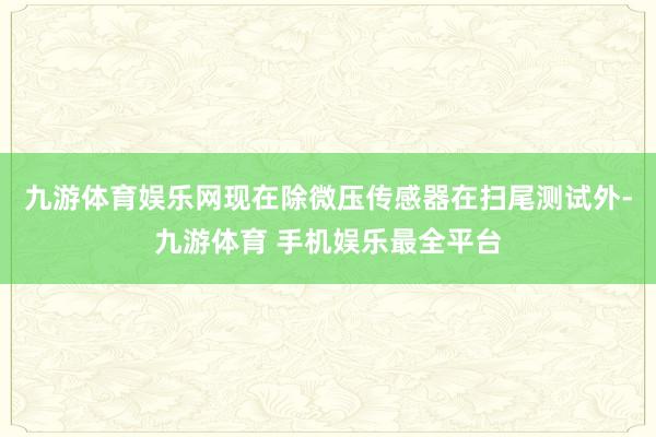 九游体育娱乐网现在除微压传感器在扫尾测试外-九游体育 手机娱乐最全平台