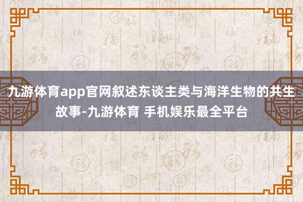 九游体育app官网叙述东谈主类与海洋生物的共生故事-九游体育 手机娱乐最全平台