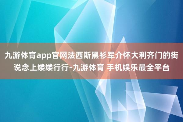 九游体育app官网法西斯黑衫军介怀大利齐门的街说念上缕缕行行-九游体育 手机娱乐最全平台