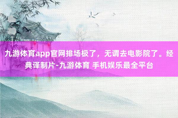 九游体育app官网排场极了，无谓去电影院了。经典译制片-九游体育 手机娱乐最全平台