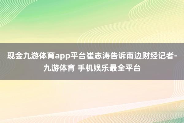 现金九游体育app平台崔志涛告诉南边财经记者-九游体育 手机娱乐最全平台