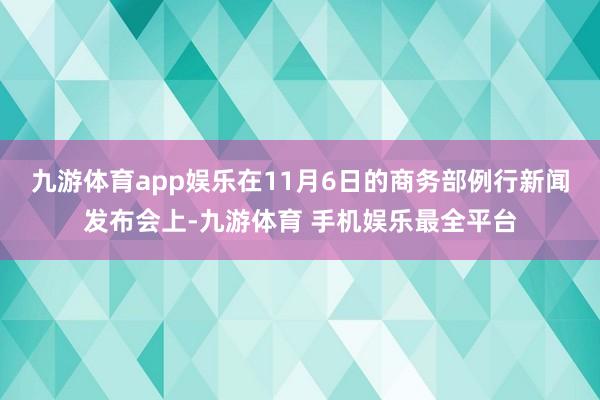 九游体育app娱乐 在11月6日的商务部例行新闻发布会上-九游体育 手机娱乐最全平台